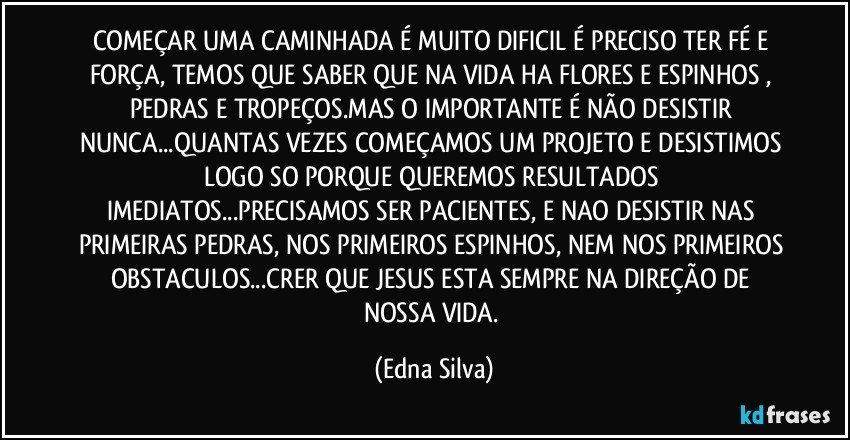 COMEÇAR UMA CAMINHADA É MUITO DIFICIL É PRECISO TER FÉ E FORÇA, TEMOS QUE SABER QUE NA VIDA HA FLORES E ESPINHOS , PEDRAS E TROPEÇOS.MAS O IMPORTANTE É NÃO DESISTIR NUNCA...QUANTAS VEZES COMEÇAMOS UM PROJETO E DESISTIMOS LOGO SO PORQUE QUEREMOS RESULTADOS IMEDIATOS...PRECISAMOS SER PACIENTES, E NAO DESISTIR NAS PRIMEIRAS PEDRAS, NOS PRIMEIROS ESPINHOS, NEM NOS PRIMEIROS OBSTACULOS...CRER QUE JESUS ESTA SEMPRE NA DIREÇÃO DE NOSSA VIDA. (Edna Silva)