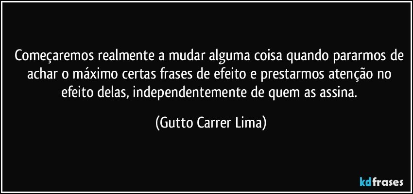 Começaremos realmente a mudar alguma coisa quando pararmos de achar o máximo certas frases de efeito e prestarmos atenção no efeito delas, independentemente de quem as assina. (Gutto Carrer Lima)