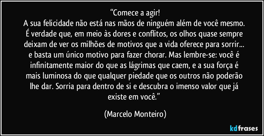 “Comece a agir!
A sua felicidade não está nas mãos de ninguém além de você mesmo. É verdade que, em meio às dores e conflitos, os olhos quase sempre deixam de ver os milhões de motivos que a vida oferece para sorrir... e basta um único motivo para fazer chorar. Mas lembre-se: você é infinitamente maior do que as lágrimas que caem, e a sua força é mais luminosa do que qualquer piedade que os outros não poderão lhe dar. Sorria para dentro de si e descubra o imenso valor que já existe em você.” (Marcelo Monteiro)