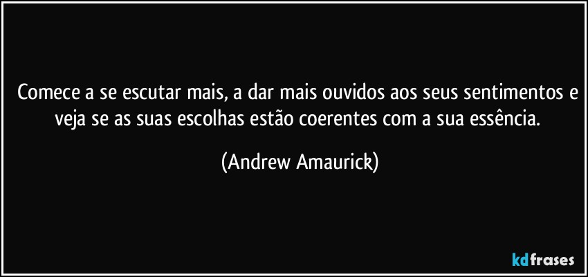 Comece a se escutar mais, a dar mais ouvidos aos seus sentimentos e veja se as suas escolhas estão coerentes com a sua essência. (Andrew Amaurick)