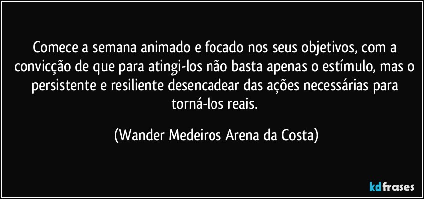 Comece a semana animado e focado nos seus objetivos, com a convicção de que para atingi-los não basta apenas o estímulo, mas o persistente e resiliente desencadear das ações necessárias para torná-los reais. (Wander Medeiros Arena da Costa)