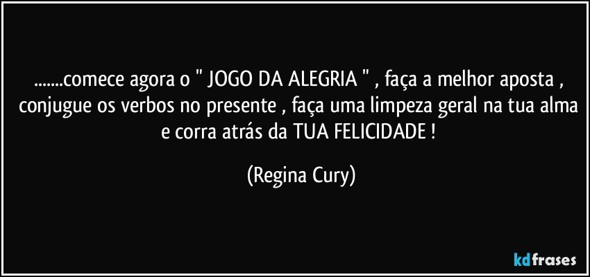 ...comece agora o " JOGO DA ALEGRIA " , faça a melhor aposta ,  conjugue os verbos no presente , faça uma limpeza geral na tua alma e  corra   atrás da  TUA  FELICIDADE ! (Regina Cury)