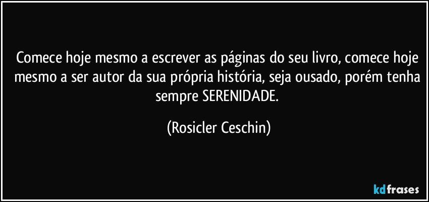 Comece hoje mesmo a escrever as páginas do seu livro, comece hoje mesmo a ser autor da sua própria história, seja ousado, porém tenha sempre SERENIDADE. (Rosicler Ceschin)