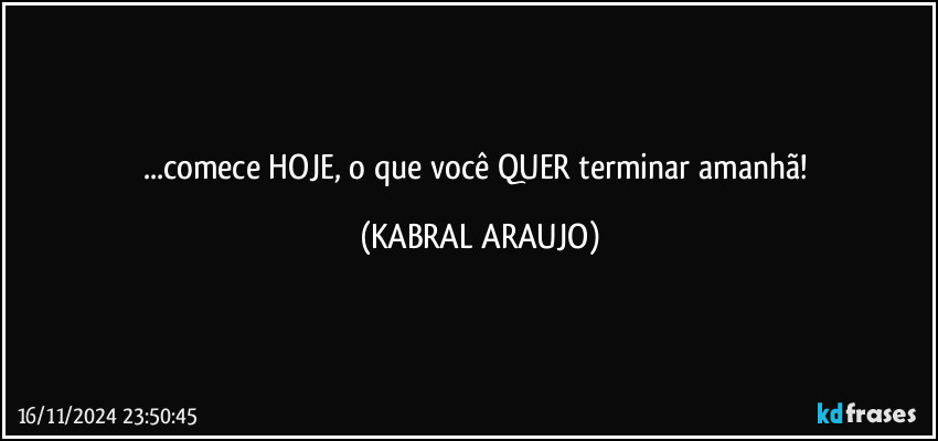 ...comece HOJE, o que você QUER terminar amanhã! (KABRAL ARAUJO)