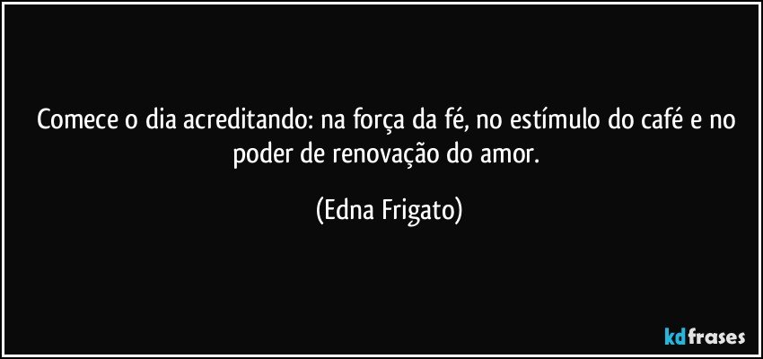 Comece o dia acreditando: na força da fé, no estímulo do café e no poder de renovação do amor. (Edna Frigato)