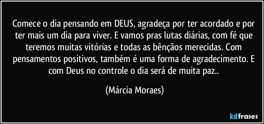 Comece o dia pensando em DEUS, agradeça por ter acordado e por ter mais um dia para viver. E vamos pras lutas diárias, com fé que teremos muitas vitórias e todas as bênçãos merecidas. Com pensamentos positivos, também é uma forma de agradecimento. E com Deus no controle o dia será de muita paz.. (Márcia Moraes)