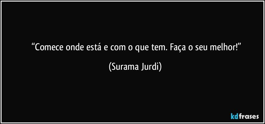 	“Comece onde está e com o que tem. Faça o seu melhor!” (Surama Jurdi)