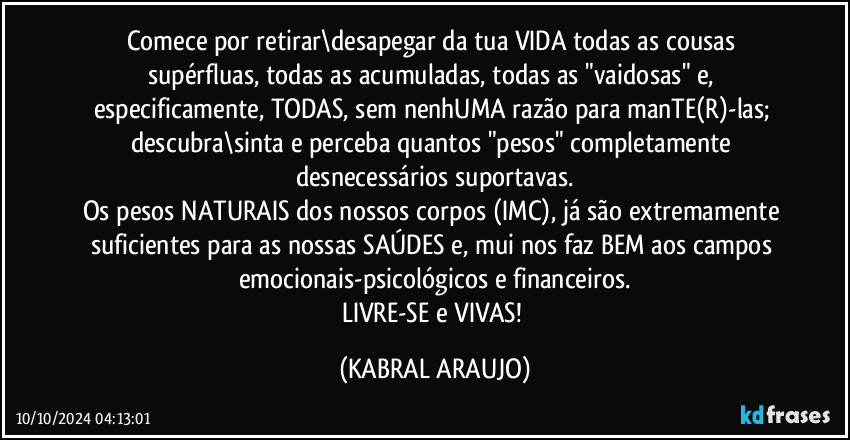 Comece por retirar\desapegar da tua VIDA todas as cousas supérfluas, todas as acumuladas, todas as "vaidosas" e, especificamente, TODAS, sem nenhUMA razão para manTE(R)-las; descubra\sinta e perceba quantos "pesos" completamente desnecessários suportavas.
Os pesos NATURAIS  dos nossos corpos (IMC), já são extremamente suficientes para as nossas SAÚDES e, mui nos faz BEM aos campos emocionais-psicológicos e financeiros.
LIVRE-SE e VIVAS! (KABRAL ARAUJO)