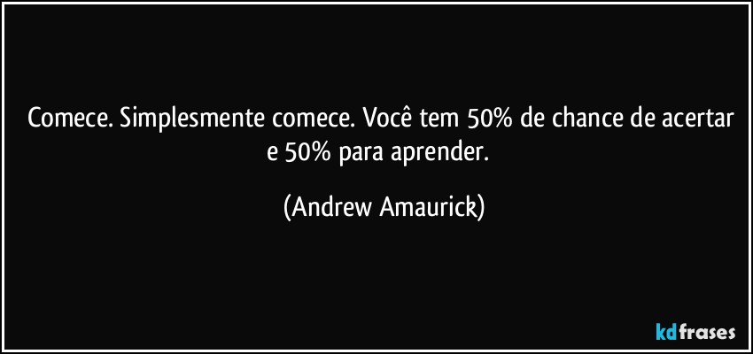 Comece. Simplesmente comece. Você tem 50% de chance de acertar e 50% para aprender. (Andrew Amaurick)