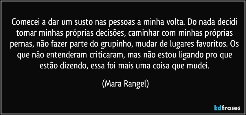 Comecei a dar um susto nas pessoas a minha volta. Do nada decidi tomar minhas próprias decisões, caminhar com minhas próprias pernas, não fazer parte do grupinho, mudar de lugares favoritos. Os que não entenderam criticaram, mas não estou ligando pro que estão dizendo, essa foi mais uma coisa que mudei. (Mara Rangel)