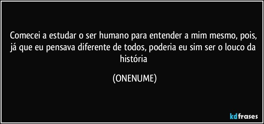 Comecei a estudar o ser humano para entender a mim mesmo, pois, já que eu pensava diferente de todos, poderia eu sim ser o louco da história (ONENUME)