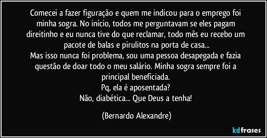 Comecei a fazer figuração e quem me indicou para o emprego foi minha sogra. No início, todos me perguntavam se eles pagam direitinho e eu nunca tive do que reclamar, todo mês eu recebo um pacote de balas e pirulitos na porta de casa...
Mas isso nunca foi problema, sou uma pessoa desapegada e fazia questão de doar todo o meu salário. Minha sogra sempre foi a principal beneficiada. 
Pq, ela é aposentada? 
Não, diabética... Que Deus a tenha! (Bernardo Alexandre)