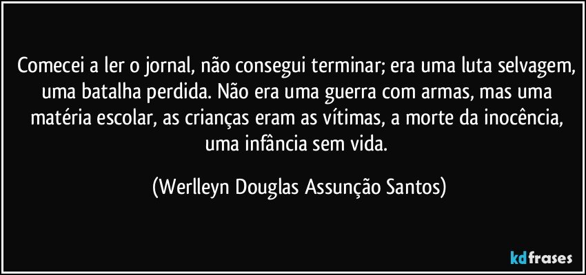 Comecei a ler o jornal, não consegui terminar; era uma luta selvagem, uma batalha perdida. Não era uma guerra com armas, mas uma matéria escolar, as crianças eram as vítimas, a morte da inocência, uma infância sem vida. (Werlleyn Douglas Assunção Santos)