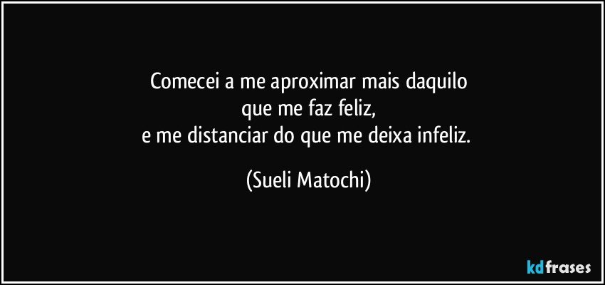 Comecei a me aproximar mais daquilo
que me faz feliz,
e me distanciar do que me deixa infeliz. (Sueli Matochi)