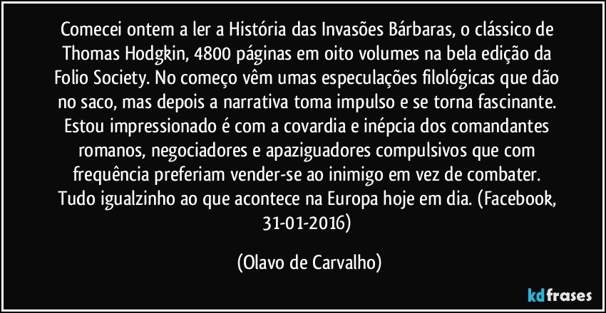 Comecei ontem a ler a História das Invasões Bárbaras, o clássico de Thomas Hodgkin, 4800 páginas em oito volumes na bela edição da Folio Society. No começo vêm umas especulações filológicas que dão no saco, mas depois a narrativa toma impulso e se torna fascinante. Estou impressionado é com a covardia e inépcia dos comandantes romanos, negociadores e apaziguadores compulsivos que com frequência preferiam vender-se ao inimigo em vez de combater. Tudo igualzinho ao que acontece na Europa hoje em dia. (Facebook, 31-01-2016) (Olavo de Carvalho)