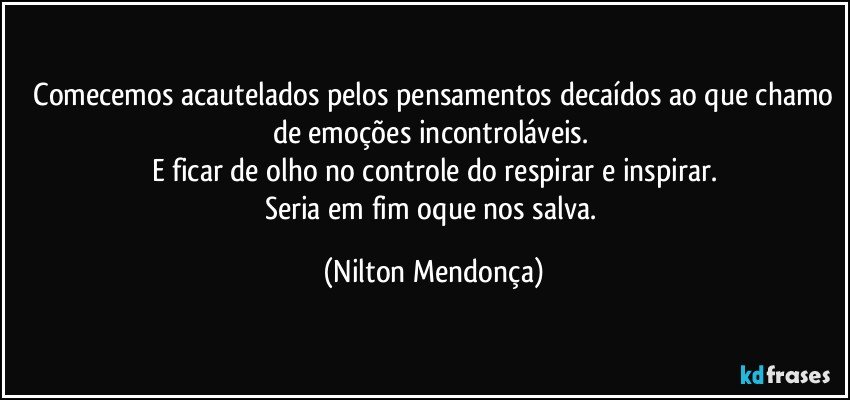 ⁠Comecemos acautelados pelos pensamentos decaídos ao que chamo de emoções incontroláveis. 
E ficar de olho no controle do respirar e inspirar.
Seria em fim oque nos salva. (Nilton Mendonça)