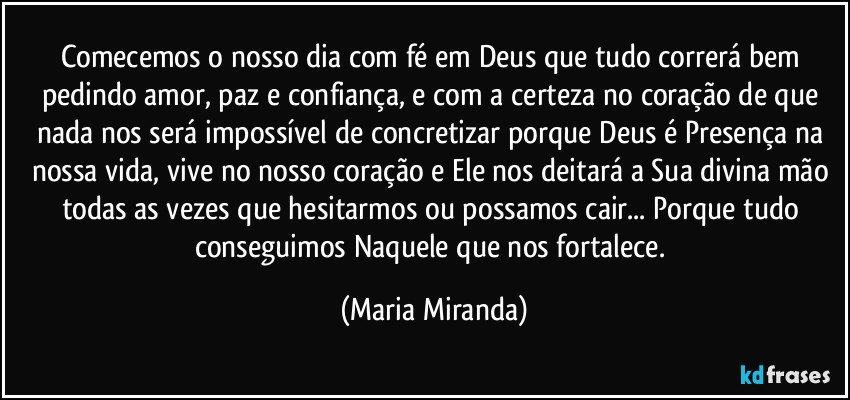 Comecemos o nosso dia com fé em Deus que tudo correrá bem pedindo amor, paz e confiança, e com a certeza no coração de que nada nos será impossível de concretizar porque Deus é Presença na nossa vida, vive no nosso coração e Ele nos deitará a Sua divina mão todas as vezes que hesitarmos ou possamos cair... Porque tudo conseguimos Naquele que nos fortalece. (Maria Miranda)