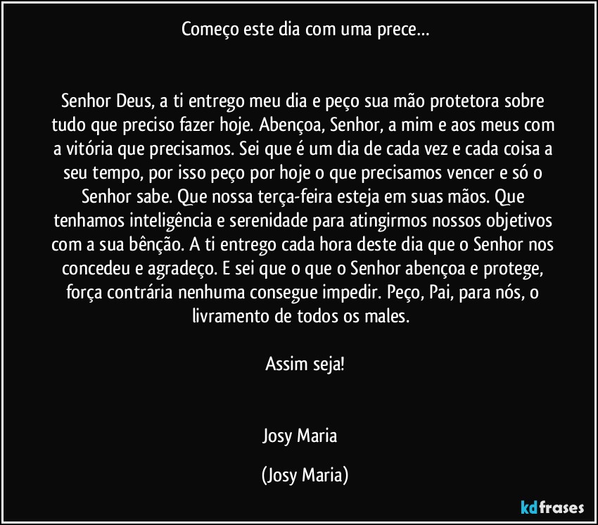 Começo este dia com uma prece…


Senhor Deus, a ti entrego meu dia e peço sua mão protetora sobre tudo que preciso fazer hoje. Abençoa, Senhor, a mim e aos meus com a vitória que precisamos. Sei que é um dia de cada vez e cada coisa a seu tempo, por isso peço por hoje o que precisamos vencer e só o Senhor sabe. Que nossa terça-feira esteja em suas mãos. Que tenhamos inteligência e serenidade para atingirmos nossos objetivos com a sua bênção. A ti entrego cada hora deste dia que o Senhor nos concedeu e agradeço. E sei que o que o Senhor abençoa e protege, força contrária nenhuma consegue impedir. Peço, Pai, para nós, o livramento de todos os males.  

Assim seja!


Josy Maria  (Josy Maria)