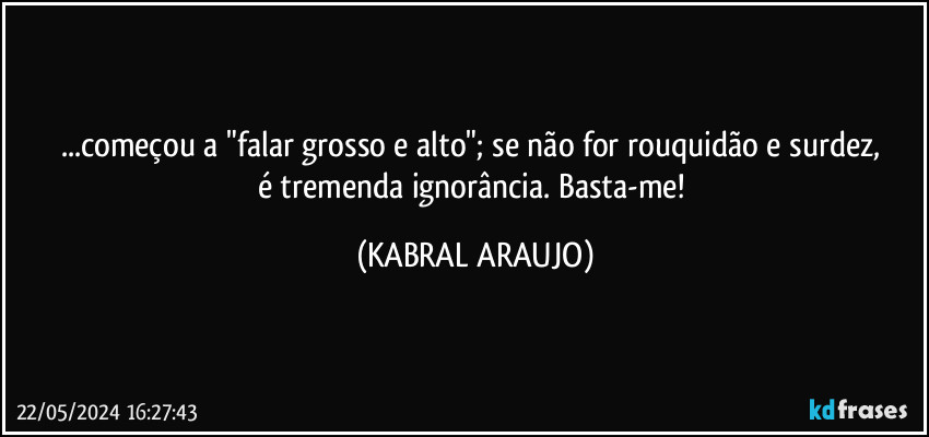 ...começou a "falar grosso e alto"; se não for rouquidão e surdez, 
é tremenda ignorância. Basta-me! (KABRAL ARAUJO)