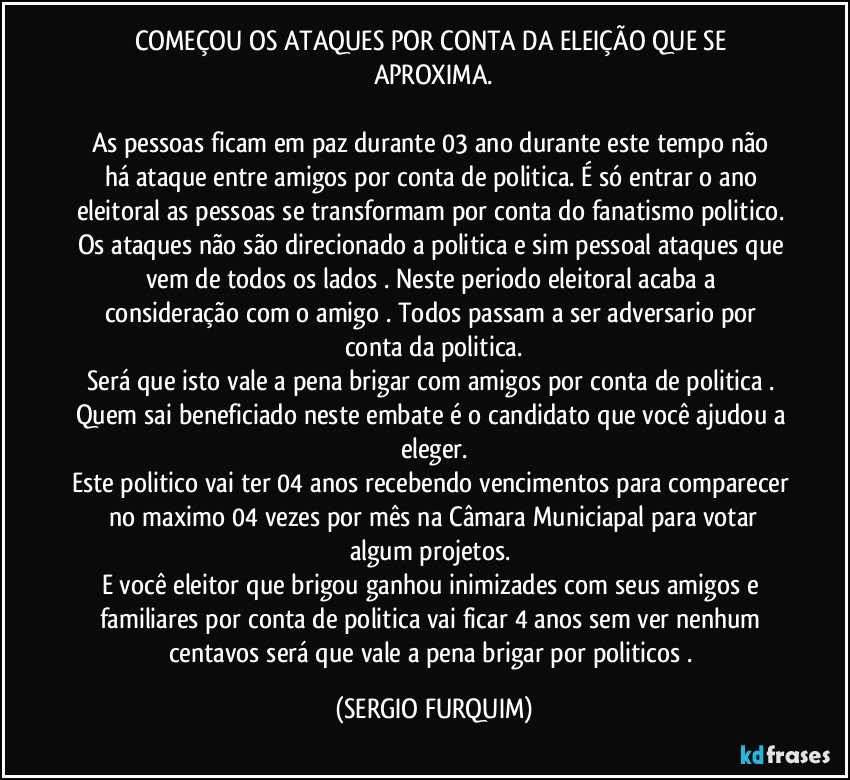 COMEÇOU OS ATAQUES POR CONTA DA ELEIÇÃO QUE SE APROXIMA.

As  pessoas  ficam em paz durante 03 ano  durante este tempo não há ataque entre amigos por conta de politica. É só entrar o ano eleitoral as pessoas se transformam por conta do fanatismo politico. Os ataques não são direcionado a politica e sim pessoal  ataques que vem de todos os lados  . Neste periodo eleitoral acaba a consideração com o amigo . Todos passam a ser adversario  por  conta da politica.
Será que isto vale a pena brigar com amigos por conta de politica . 
Quem sai beneficiado neste embate é o candidato que você ajudou a eleger.
Este politico vai ter 04 anos recebendo vencimentos para comparecer  no maximo 04 vezes  por mês  na Câmara Municiapal para votar algum projetos.  
E você eleitor que brigou  ganhou inimizades com seus amigos e familiares por conta de politica  vai ficar 4 anos sem ver nenhum centavos  será que vale a pena brigar por politicos . (SERGIO FURQUIM)