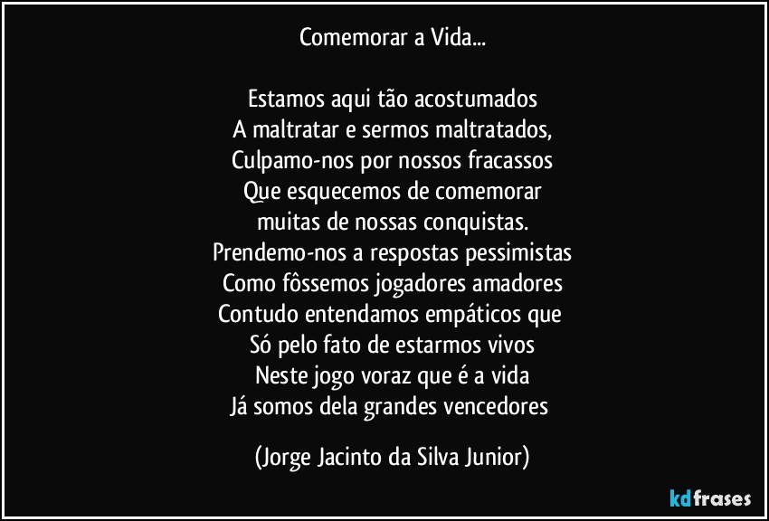 Comemorar a Vida...

Estamos aqui tão acostumados
A maltratar e sermos maltratados,
Culpamo-nos por nossos fracassos
Que esquecemos de comemorar
muitas de nossas conquistas.
Prendemo-nos a respostas pessimistas
Como fôssemos jogadores amadores
Contudo entendamos empáticos que 
Só pelo fato de estarmos vivos
Neste jogo voraz que é a vida
Já somos dela grandes vencedores (Jorge Jacinto da Silva Junior)