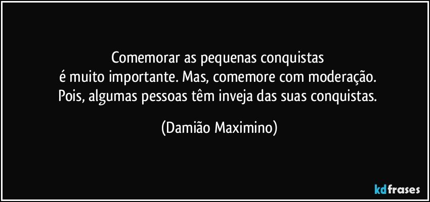 Comemorar as pequenas conquistas 
é muito importante. Mas, comemore com moderação. 
Pois, algumas pessoas têm inveja das suas conquistas. (Damião Maximino)