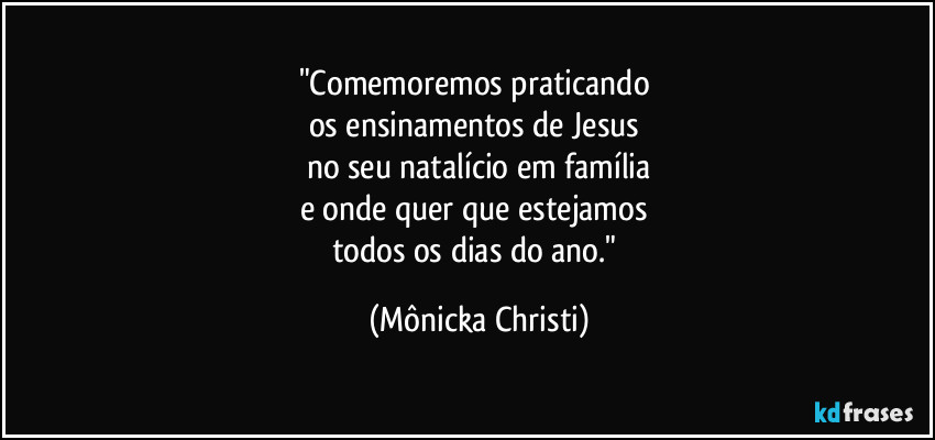 "Comemoremos praticando 
os ensinamentos de Jesus 
no seu natalício em família
e onde quer que estejamos 
todos os dias do ano." (Mônicka Christi)