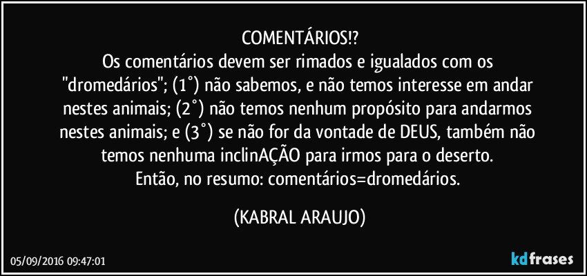 COMENTÁRIOS!?
Os comentários devem ser rimados e igualados com os "dromedários"; (1°) não sabemos, e não temos interesse em andar nestes animais; (2°) não temos nenhum propósito para andarmos nestes animais; e (3°) se não for da vontade de DEUS, também não temos nenhuma inclinAÇÃO para irmos para o deserto. 
Então, no resumo: comentários=dromedários. (KABRAL ARAUJO)