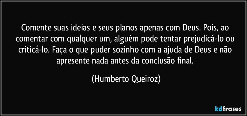 Comente suas ideias e seus planos apenas com Deus. Pois, ao comentar com qualquer um, alguém pode tentar prejudicá-lo ou criticá-lo. Faça o que puder sozinho com a ajuda de Deus e não apresente nada antes da conclusão final. (Humberto Queiroz)