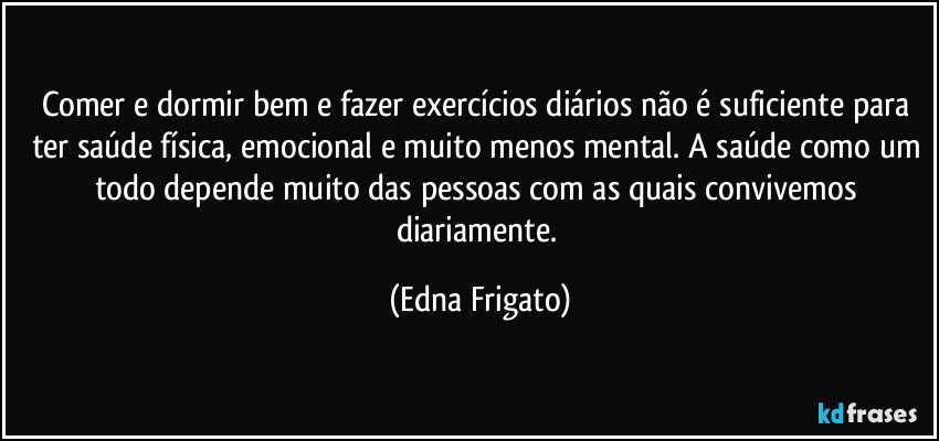 Comer e dormir bem  e fazer exercícios diários não é suficiente para ter saúde física, emocional e muito menos mental. A saúde como um todo depende muito das pessoas com as quais convivemos diariamente. (Edna Frigato)