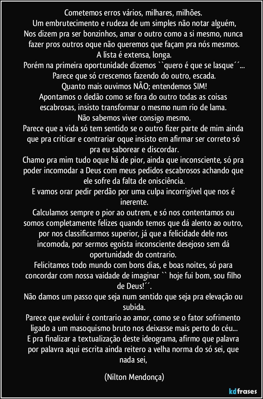 Cometemos erros vários, milhares, milhões. 
Um embrutecimento e rudeza de um simples não notar alguém,
Nos dizem pra ser bonzinhos, amar o outro como a si mesmo, nunca fazer pros outros oque não queremos que façam pra nós mesmos.
A lista é extensa, longa.
Porém na primeira oportunidade dizemos ``quero é que se lasque´´...
Parece que só crescemos fazendo do outro, escada.
Quanto mais ouvimos NÃO; entendemos SIM!
Apontamos o dedão como se fora do outro todas as coisas escabrosas, insisto transformar o mesmo num rio de lama. 
Não sabemos viver consigo mesmo.
Parece que a vida só tem sentido se o outro fizer parte de mim ainda que pra criticar e contrariar oque insisto em afirmar ser correto só pra eu saborear e discordar.
Chamo pra mim tudo oque há de pior, ainda que inconsciente, só pra poder incomodar a Deus com meus pedidos escabrosos achando que ele sofre da falta de onisciência.
E vamos orar pedir perdão por uma culpa incorrigível que nos é inerente.
Calculamos sempre o pior ao outrem, e só nos contentamos ou somos completamente felizes quando temos que dá alento ao outro, por nos classificarmos superior, já que a felicidade dele nos incomoda, por sermos egoísta inconsciente desejoso sem dá oportunidade do contrario. 
Felicitamos todo mundo com bons dias, e boas noites, só para concordar com nossa vaidade de imaginar  `` hoje fui bom, sou filho de Deus!´´.
Não damos um passo que seja num sentido que seja pra elevação ou subida.
Parece que evoluir é contrario ao amor, como se o fator sofrimento ligado a um masoquismo bruto nos deixasse mais perto do céu...
E pra finalizar a textualização deste ideograma, afirmo que palavra por palavra aqui escrita ainda reitero a velha norma do só sei, que nada sei, (Nilton Mendonça)