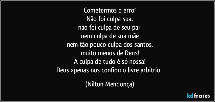 Cometermos o erro!
Não foi culpa sua,
não foi culpa de seu pai 
nem culpa de sua mãe
nem tão pouco culpa dos santos,
muito menos de Deus!
A culpa de tudo é só nossa!
Deus apenas nos confiou o livre arbitrio. (Nilton Mendonça)