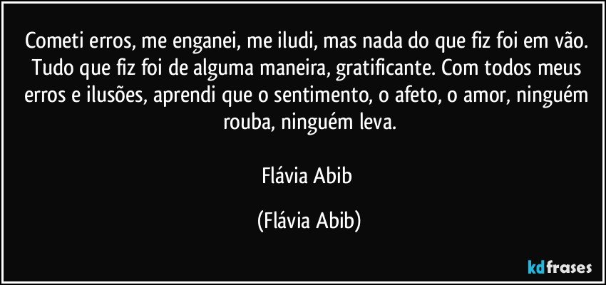 Cometi erros, me enganei, me iludi, mas nada do que fiz foi em vão. Tudo que fiz foi de alguma maneira, gratificante. Com todos meus erros e ilusões, aprendi que o sentimento, o afeto, o amor, ninguém rouba, ninguém leva.

Flávia Abib (Flávia Abib)