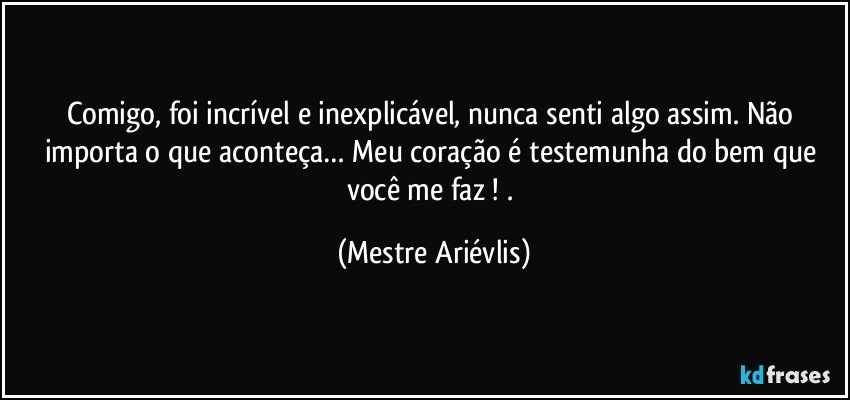 Comigo, foi incrível e inexplicável, nunca senti algo assim.  Não importa o que aconteça… Meu coração é testemunha do bem que você me faz ! . (Mestre Ariévlis)