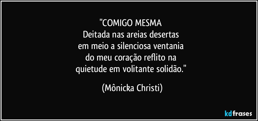 "COMIGO MESMA 
Deitada nas areias desertas 
em meio a silenciosa ventania 
do meu coração reflito na 
quietude em volitante solidão." (Mônicka Christi)