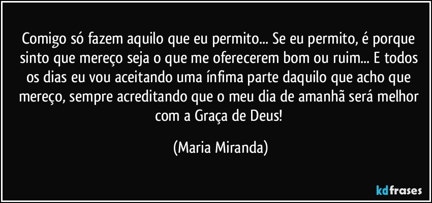 Comigo só fazem aquilo que eu permito... Se eu permito, é porque sinto que mereço seja o que me oferecerem bom ou ruim...  E todos os dias eu vou aceitando uma ínfima parte daquilo que acho que mereço, sempre acreditando que o meu dia de amanhã  será melhor com a Graça de Deus! (Maria Miranda)