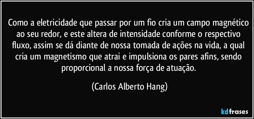 Como a eletricidade que passar por um fio cria um campo magnético ao seu redor, e este altera de intensidade conforme o respectivo fluxo, assim se dá diante de nossa tomada de ações na vida, a qual cria um magnetismo que atrai e impulsiona os pares afins, sendo proporcional a nossa força de atuação. (Carlos Alberto Hang)