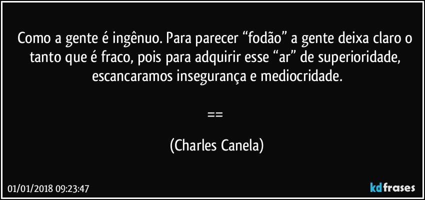 Como a gente é ingênuo. Para parecer “fodão” a gente deixa claro o tanto que é fraco, pois para adquirir esse “ar” de superioridade, escancaramos insegurança e mediocridade.

== (Charles Canela)