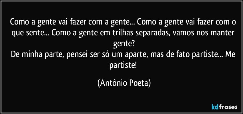 Como a gente vai fazer com a gente... Como a gente vai fazer com o que sente... Como a gente em trilhas separadas, vamos nos manter gente?
De minha parte, pensei ser só um aparte, mas de fato partiste... Me partiste! (Antônio Poeta)