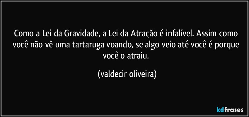 Como a Lei da Gravidade, a Lei da Atração é infalível. Assim como você não vê uma tartaruga voando, se algo veio até você é porque você o atraiu. (valdecir oliveira)