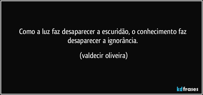 Como a luz faz desaparecer a escuridão, o conhecimento faz desaparecer a ignorância. (valdecir oliveira)