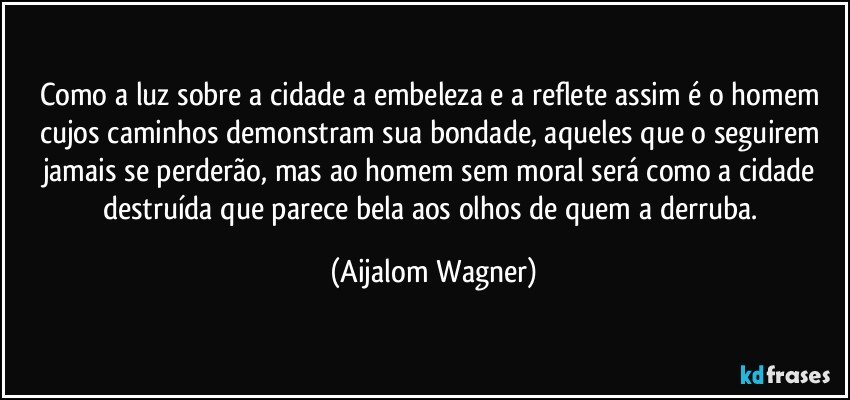 Como a luz sobre a cidade a embeleza e a reflete assim é o homem  cujos caminhos demonstram sua bondade, aqueles que o seguirem jamais se perderão, mas ao homem sem moral será como a cidade destruída que parece bela aos olhos de quem a derruba. (Aijalom Wagner)