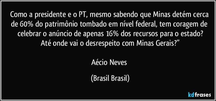 Como a presidente e o PT, mesmo sabendo que Minas detém cerca de 60% do patrimônio tombado em nível federal, tem coragem de celebrar o anúncio de apenas 16% dos recursos para o estado?
Até onde vai o desrespeito com Minas Gerais?”

Aécio Neves (Brasil Brasil)