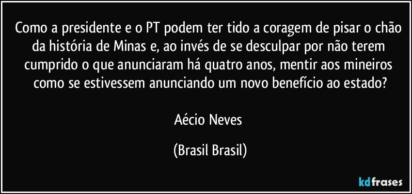 Como a presidente e o PT podem ter tido a coragem de pisar o chão da história de Minas e, ao invés de se desculpar por não terem cumprido o que anunciaram há quatro anos, mentir aos mineiros como se estivessem anunciando um novo benefício ao estado?

Aécio Neves (Brasil Brasil)