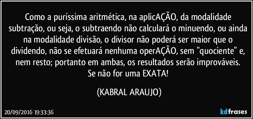 Como a puríssima aritmética, na aplicAÇÃO, da modalidade subtração, ou seja, o subtraendo não calculará o minuendo, ou ainda na modalidade divisão, o divisor não poderá ser maior que o dividendo, não se efetuará nenhuma operAÇÃO, sem "quociente" e, nem resto; portanto em ambas, os resultados serão improváveis. 
Se não for uma EXATA! (KABRAL ARAUJO)