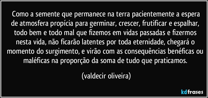 ⁠Como a semente que permanece na terra pacientemente a espera de atmosfera propícia para germinar, crescer, frutificar e espalhar, todo bem e todo mal que fizemos em vidas passadas e fizermos nesta vida, não ficarão latentes por toda eternidade, chegará o momento do surgimento, e virão com as consequências benéficas ou maléficas na proporção da soma de tudo que praticamos. (valdecir oliveira)