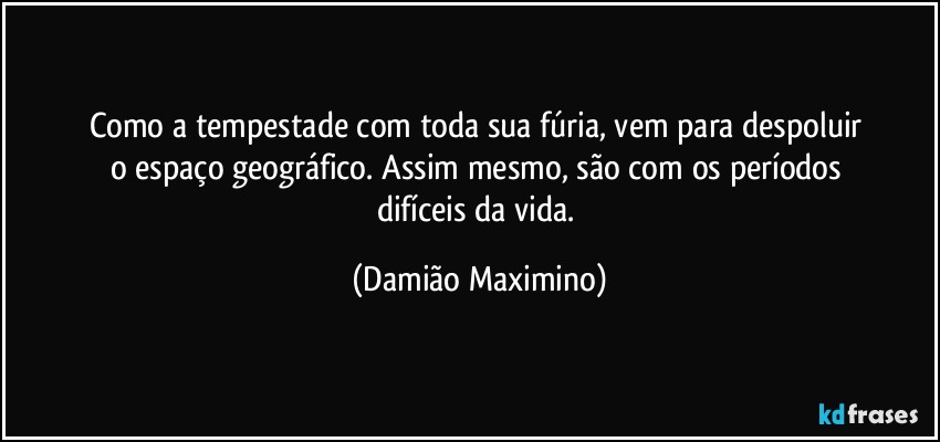 Como a tempestade com toda sua fúria, vem para despoluir 
o espaço geográfico. Assim mesmo, são com os períodos 
difíceis da vida. (Damião Maximino)