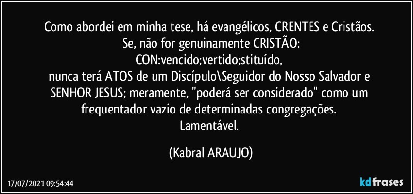 Como abordei em minha tese, há evangélicos, CRENTES e Cristãos. 
Se, não for genuinamente CRISTÃO:
CON:vencido;vertido;stituído, 
nunca terá ATOS de um Discípulo\Seguidor do Nosso Salvador e SENHOR JESUS; meramente, "poderá ser considerado" como um frequentador vazio de determinadas congregações. 
Lamentável. (KABRAL ARAUJO)