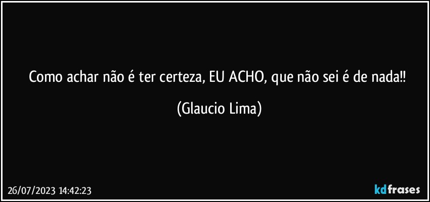 Como achar não é ter certeza, EU ACHO,  que não sei é de nada!! (Glaucio Lima)