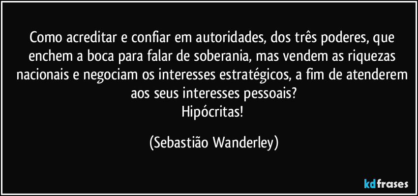 Como acreditar e confiar em autoridades, dos três poderes, que enchem a boca para falar de soberania, mas vendem as riquezas nacionais e negociam os interesses estratégicos, a fim de atenderem aos seus interesses pessoais?
Hipócritas! (Sebastião Wanderley)